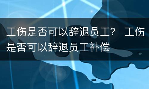 工伤是否可以辞退员工？ 工伤是否可以辞退员工补偿