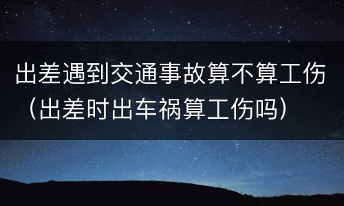 出差遇到交通事故算不算工伤（出差时出车祸算工伤吗）