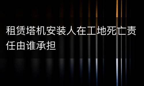 租赁塔机安装人在工地死亡责任由谁承担