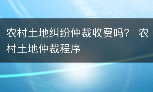 农村土地纠纷仲裁收费吗？ 农村土地仲裁程序