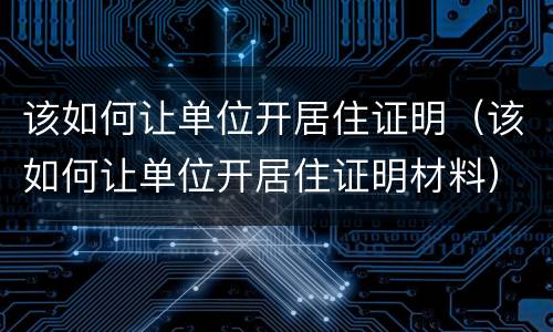 该如何让单位开居住证明（该如何让单位开居住证明材料）