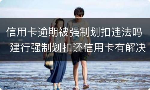 信用卡逾期被强制划扣违法吗 建行强制划扣还信用卡有解决办法吗