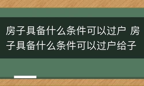房子具备什么条件可以过户 房子具备什么条件可以过户给子女