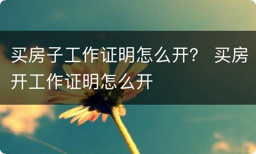 买房子工作证明怎么开？ 买房开工作证明怎么开