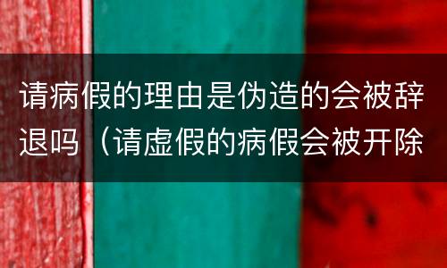请病假的理由是伪造的会被辞退吗（请虚假的病假会被开除吗）