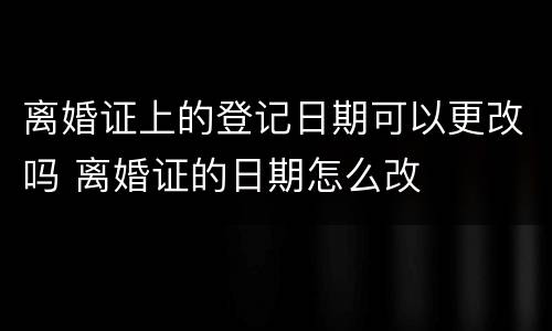 离婚证上的登记日期可以更改吗 离婚证的日期怎么改