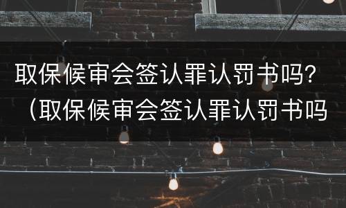 取保候审会签认罪认罚书吗？（取保候审会签认罪认罚书吗怎么办）