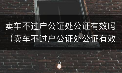 卖车不过户公证处公证有效吗（卖车不过户公证处公证有效吗要多少钱）