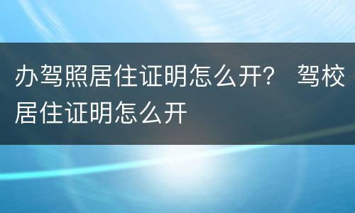 办驾照居住证明怎么开？ 驾校居住证明怎么开