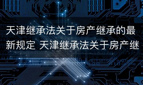 天津继承法关于房产继承的最新规定 天津继承法关于房产继承的最新规定文件