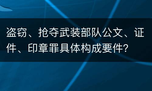 盗窃、抢夺武装部队公文、证件、印章罪具体构成要件？
