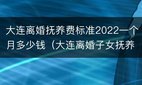 大连离婚抚养费标准2022一个月多少钱（大连离婚子女抚养费多少?）