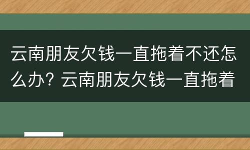 云南朋友欠钱一直拖着不还怎么办? 云南朋友欠钱一直拖着不还怎么办呢
