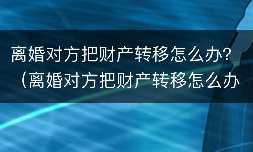 离婚对方把财产转移怎么办？（离婚对方把财产转移怎么办理）