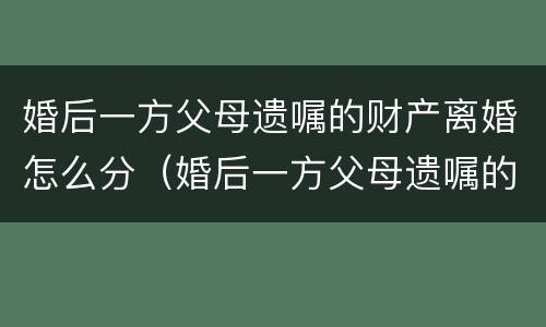 婚后一方父母遗嘱的财产离婚怎么分（婚后一方父母遗嘱的财产离婚怎么分割）