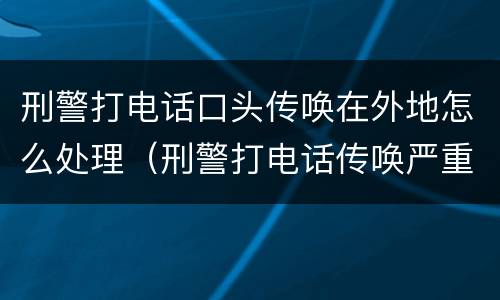 刑警打电话口头传唤在外地怎么处理（刑警打电话传唤严重吗）