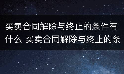 买卖合同解除与终止的条件有什么 买卖合同解除与终止的条件有什么区别