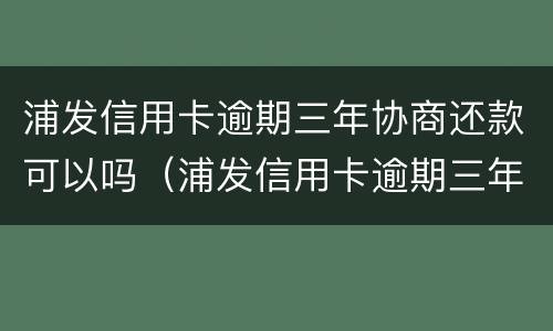 浦发信用卡逾期三年协商还款可以吗（浦发信用卡逾期三年协商还款可以吗怎么还）