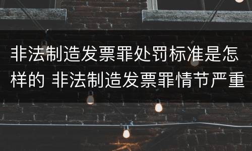 非法制造发票罪处罚标准是怎样的 非法制造发票罪情节严重的