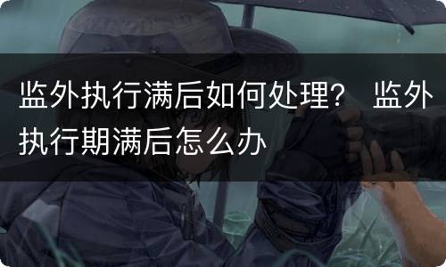 监外执行满后如何处理？ 监外执行期满后怎么办