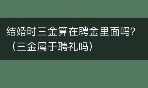 结婚时三金算在聘金里面吗？（三金属于聘礼吗）