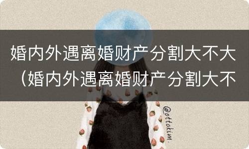 婚内外遇离婚财产分割大不大（婚内外遇离婚财产分割大不大怎么判）