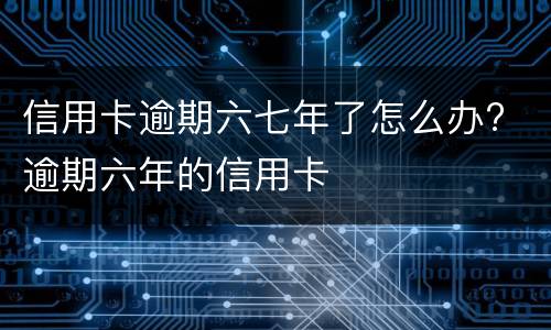 信用卡逾期六七年了怎么办? 逾期六年的信用卡