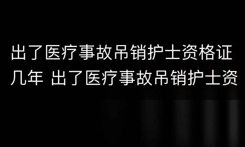 出了医疗事故吊销护士资格证几年 出了医疗事故吊销护士资格证几年可以考