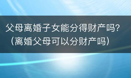 父母离婚子女能分得财产吗？（离婚父母可以分财产吗）