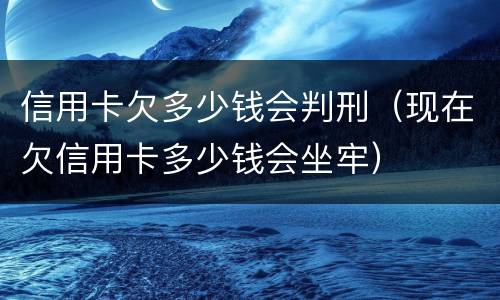 信用卡欠多少钱会判刑（现在欠信用卡多少钱会坐牢）