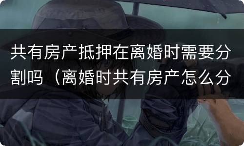 共有房产抵押在离婚时需要分割吗（离婚时共有房产怎么分割）