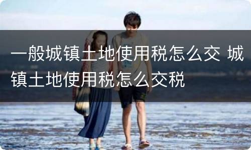 一般城镇土地使用税怎么交 城镇土地使用税怎么交税