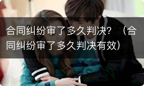 合同纠纷审了多久判决？（合同纠纷审了多久判决有效）
