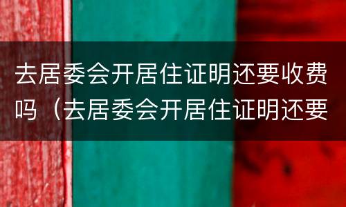 去居委会开居住证明还要收费吗（去居委会开居住证明还要收费吗上海）