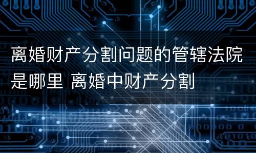 离婚财产分割问题的管辖法院是哪里 离婚中财产分割