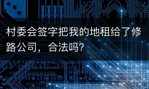 村委会签字把我的地租给了修路公司，合法吗？