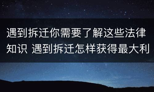 遇到拆迁你需要了解这些法律知识 遇到拆迁怎样获得最大利益