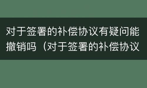对于签署的补偿协议有疑问能撤销吗（对于签署的补偿协议有疑问能撤销吗为什么）