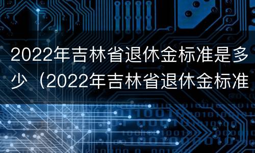 2022年吉林省退休金标准是多少（2022年吉林省退休金标准是多少钱一个月）