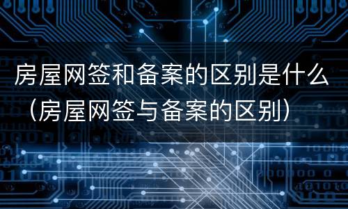 房屋网签和备案的区别是什么（房屋网签与备案的区别）