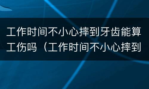 工作时间不小心摔到牙齿能算工伤吗（工作时间不小心摔到牙齿能算工伤吗）