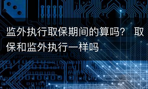 监外执行取保期间的算吗？ 取保和监外执行一样吗