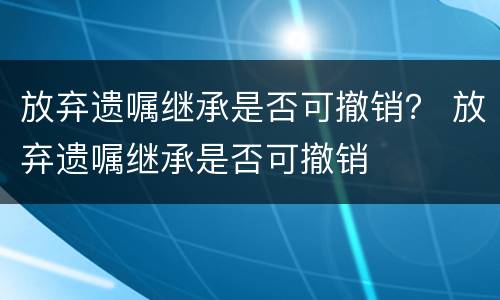 放弃遗嘱继承是否可撤销？ 放弃遗嘱继承是否可撤销