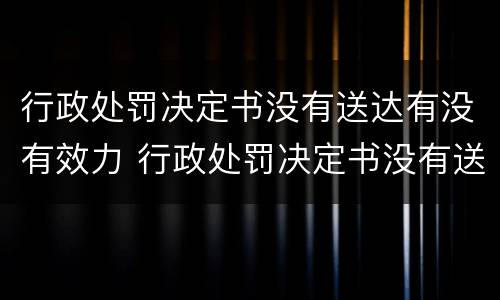 行政处罚决定书没有送达有没有效力 行政处罚决定书没有送达有没有效力的情形