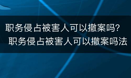 职务侵占被害人可以撤案吗？ 职务侵占被害人可以撤案吗法律