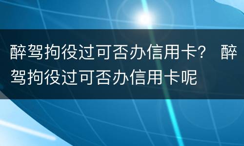 醉驾拘役过可否办信用卡？ 醉驾拘役过可否办信用卡呢