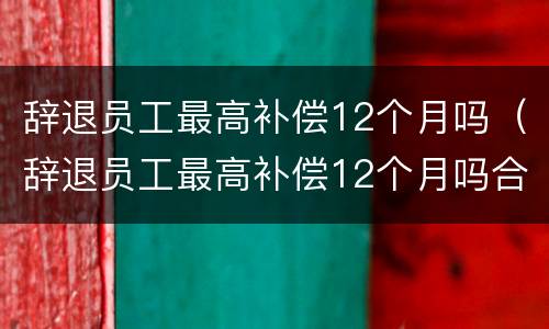 辞退员工最高补偿12个月吗（辞退员工最高补偿12个月吗合法吗）