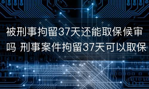 被刑事拘留37天还能取保候审吗 刑事案件拘留37天可以取保候审吗