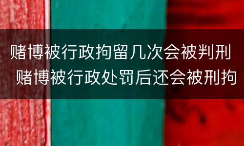赌博被行政拘留几次会被判刑 赌博被行政处罚后还会被刑拘