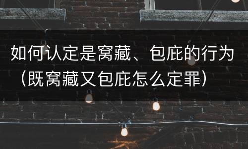 如何认定是窝藏、包庇的行为（既窝藏又包庇怎么定罪）